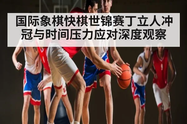 国际象棋快棋世锦赛丁立人冲冠与时间压力应对深度观察 - kaiyun