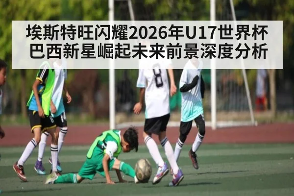 埃斯特旺闪耀2026年U17世界杯巴西新星崛起未来前景深度分析