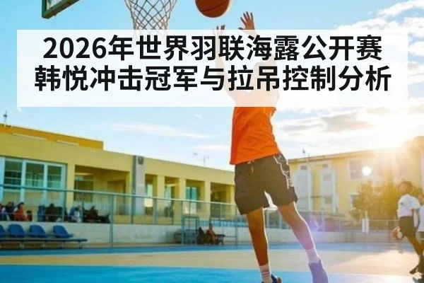 2026年世界羽联海露公开赛韩悦冲击冠军与拉吊控制分析 - kaiyun